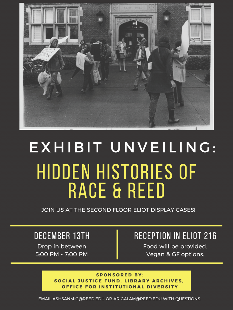 Flyer for exhibit. Black and white photograph of Reed students protesting outside of Eliot Hall with signs. Flyer text reads: "Exhibit unveiling: hidden histories of race & Reed. Join us at the second floor Eliot display cases! December 13th Drop in between 5pm-7pm. Reception in Eliot 216, food will be provided. Vegan & GF options. Sponsored by: social justice fund, library archives, office for institutional diversity. Email ashsanmic@reed.edu or arigalam@reed.edu with questions."