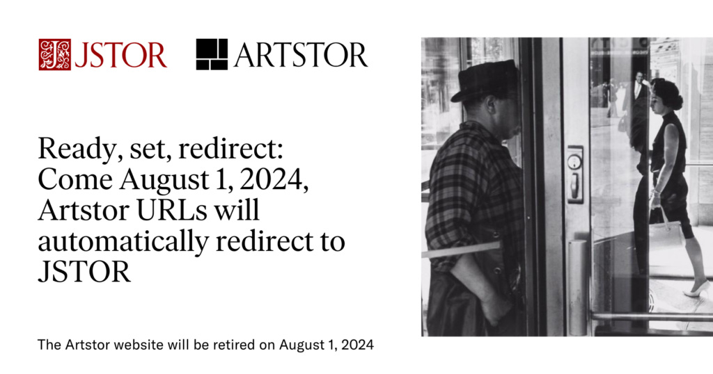 A promotional image from JSTOR that says: Ready, set, redirect: Come August 1, 2024, Artstor URLs will automatically redirect to JSTOR. Next to the text is a black and white photo by Lee Friedlander.